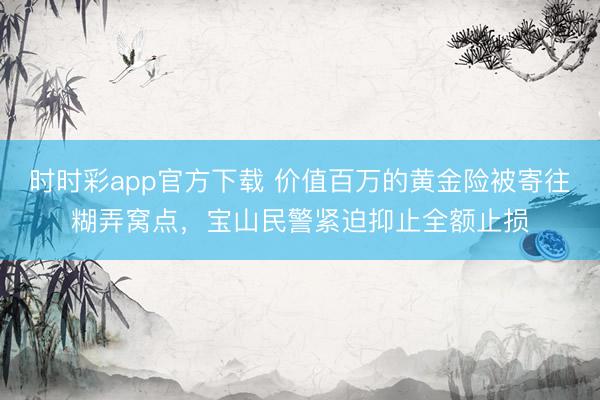 时时彩app官方下载 价值百万的黄金险被寄往糊弄窝点,宝山民警紧迫抑止全额止损