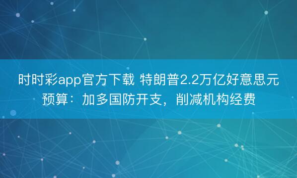 时时彩app官方下载 特朗普2.2万亿好意思元预算：加多国防开支，削减机构经费