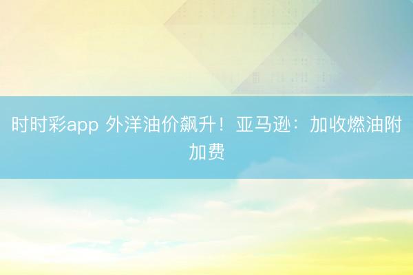 时时彩app 外洋油价飙升！亚马逊：加收燃油附加费