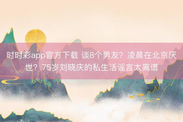 时时彩app官方下载 谈8个男友?凌晨在北京厌世?75岁刘晓庆的私生活谣言太离谱