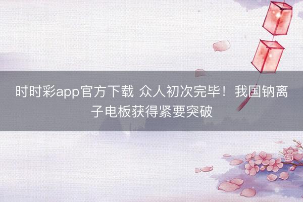 时时彩app官方下载 众人初次完毕！我国钠离子电板获得紧要突破