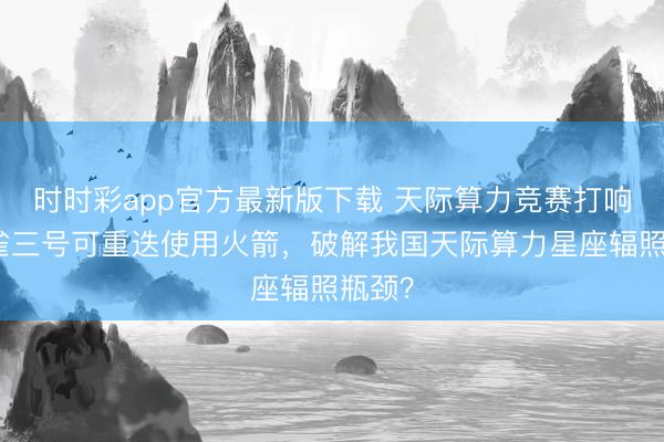 时时彩app官方最新版下载 天际算力竞赛打响：朱雀三号可重迭使用火箭，破解我国天际算力星座辐照瓶颈？