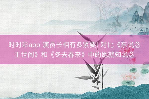 时时彩app 演员长相有多紧要! 对比《东说念主世间》和《冬去春来》中的她就知说念