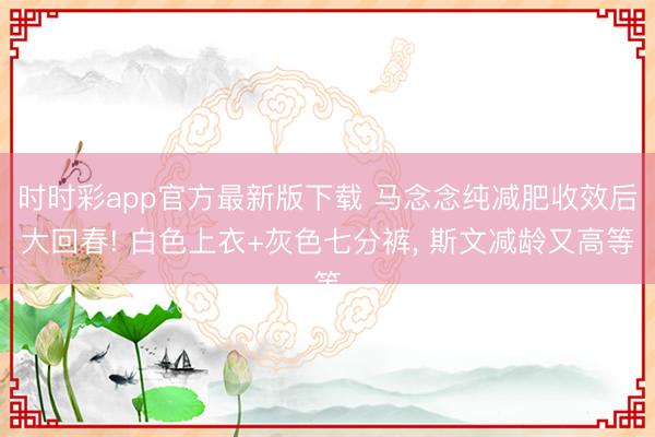 时时彩app官方最新版下载 马念念纯减肥收效后大回春! 白色上衣+灰色七分裤，<a href=