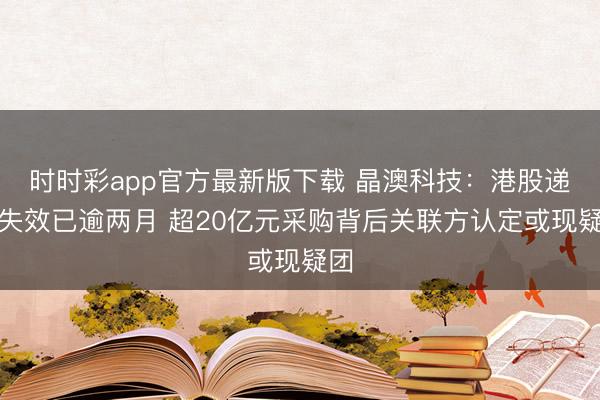 时时彩app官方最新版下载 晶澳科技:港股递表失效已逾两月 超20亿元采购背后关联方认定或现疑团