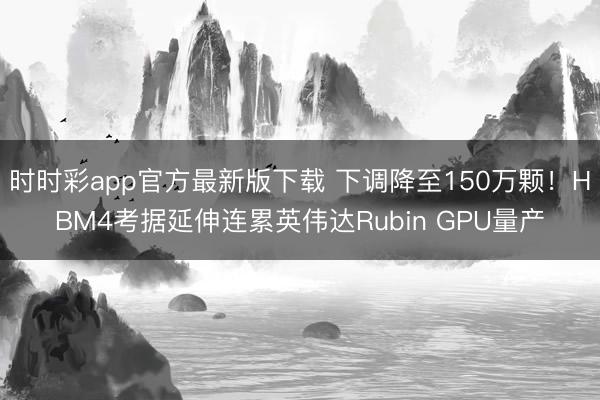 时时彩app官方最新版下载 下调降至150万颗!HBM4考据延伸连累英伟达Rubin GPU量产