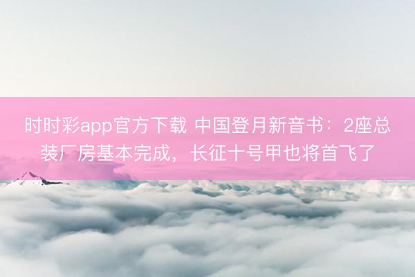 时时彩app官方下载 中国登月新音书:2座总装厂房基本完成,长征十号甲也将首飞了