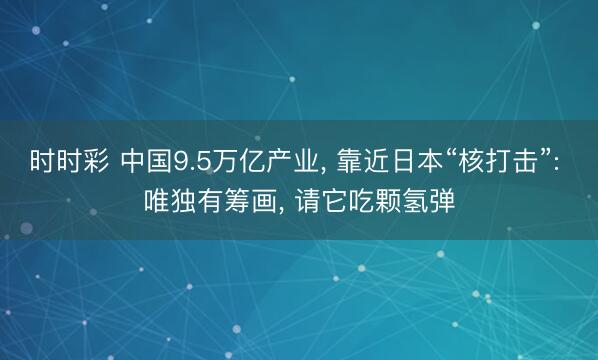时时彩 中国9.5万亿产业， 靠近日本“核打击”: 唯独有筹画， 请它吃颗氢弹