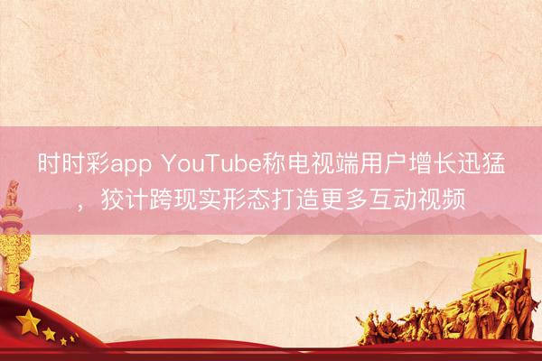 时时彩app YouTube称电视端用户增长迅猛,狡计跨现实形态打造更多互动视频