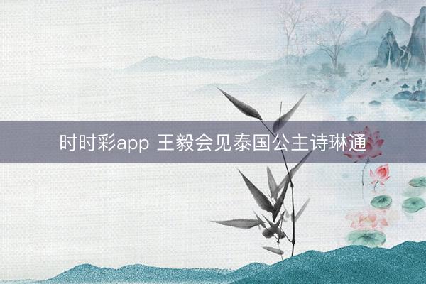 时时彩app 王毅会见泰国公主诗琳通