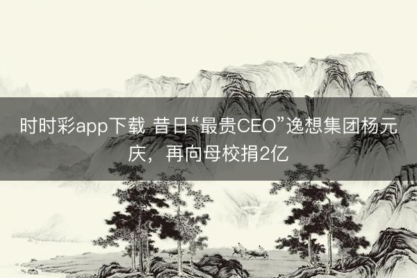 时时彩app下载 昔日“最贵CEO”逸想集团杨元庆，再向母校捐2亿
