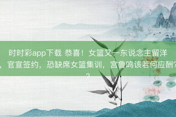 时时彩app下载 恭喜！女篮又一东说念主留洋，官宣签约，恐缺席女篮集训，宫鲁鸣该若何应酬？