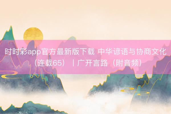 时时彩app官方最新版下载 中华谚语与协商文化(连载65)丨广开言路(附音频)