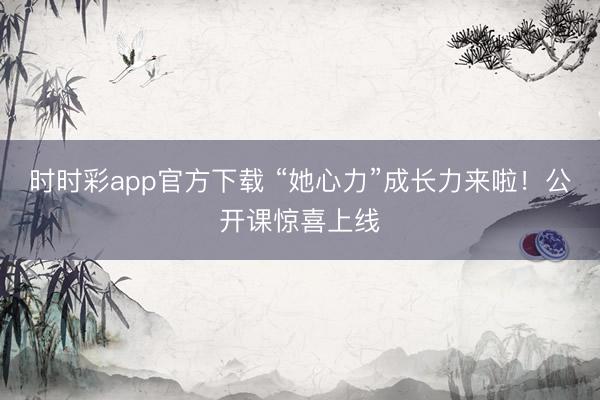 时时彩app官方下载 “她心力”成长力来啦!公开课惊喜上线