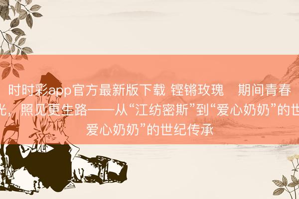 时时彩app官方最新版下载 铿锵玫瑰・期间青春 | 一束光，照见更生路——从“江纺密斯”到“爱心奶奶”的世纪传承