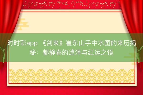 时时彩app 《剑来》崔东山手中水图的来历揭秘:都静春的遗泽与红运之镜
