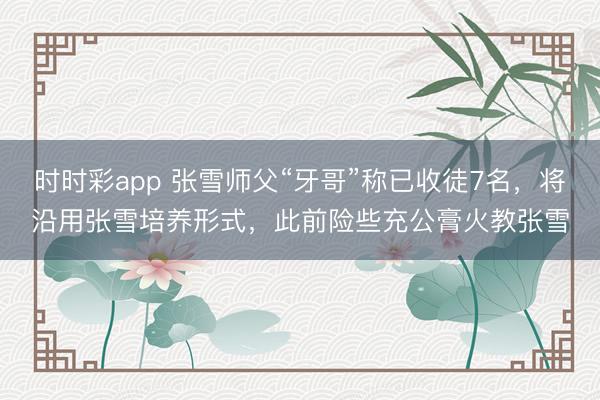 时时彩app 张雪师父“牙哥”称已收徒7名，将沿用张雪培养形式，此前险些充公膏火教张雪