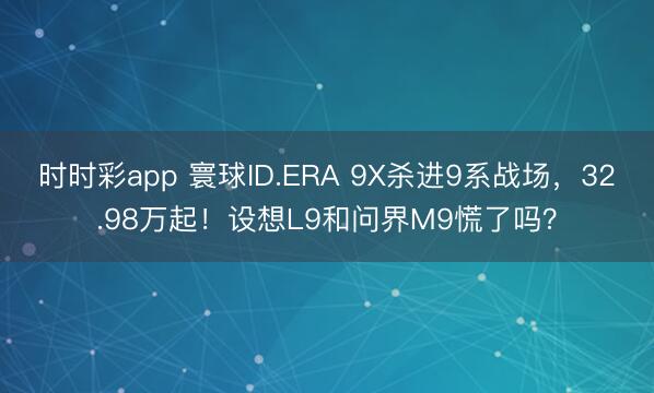 时时彩app 寰球ID.ERA 9X杀进9系战场，32.98万起！设想L9和问界M9慌了吗？
