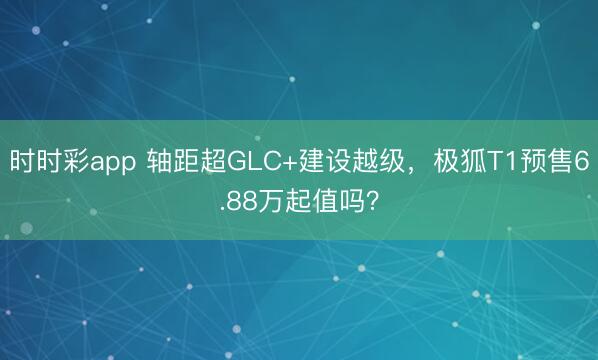 时时彩app 轴距超GLC+建设越级，极狐T1预售6.88万起值吗？