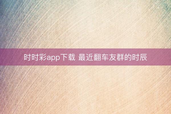 时时彩app下载 最近翻车友群的时辰