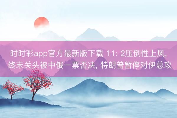 时时彩app官方最新版下载 11: 2压倒性上风, 终末关头被中俄一票否决, 特朗普暂停对伊总攻