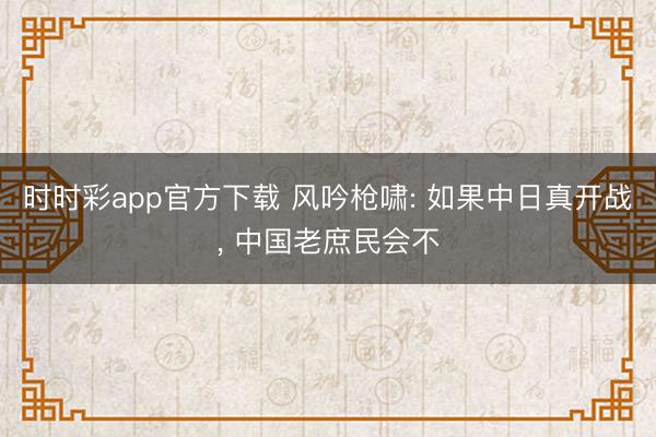 时时彩app官方下载 风吟枪啸: 如果中日真开战, 中国老庶民会不