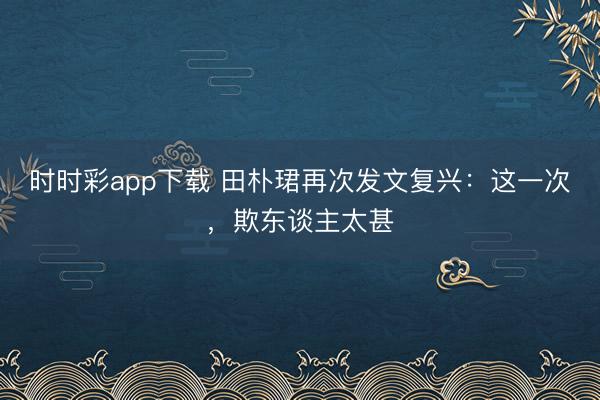 时时彩app下载 田朴珺再次发文复兴：这一次，欺东谈主太甚