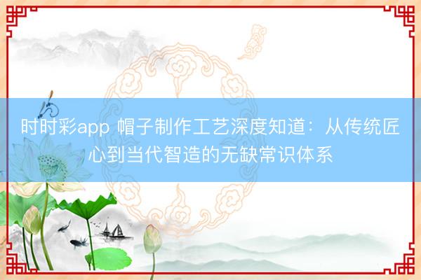 时时彩app 帽子制作工艺深度知道:从传统匠心到当代智造的无缺常识体系