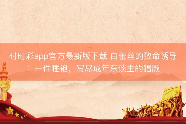 时时彩app官方最新版下载 白蕾丝的致命诱导:一件睡袍,写尽成年东谈主的猖厥