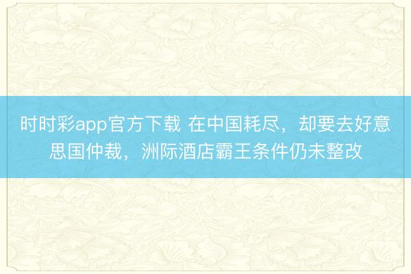 时时彩app官方下载 在中国耗尽,却要去好意思国仲裁,洲际酒店霸王条件仍未整改