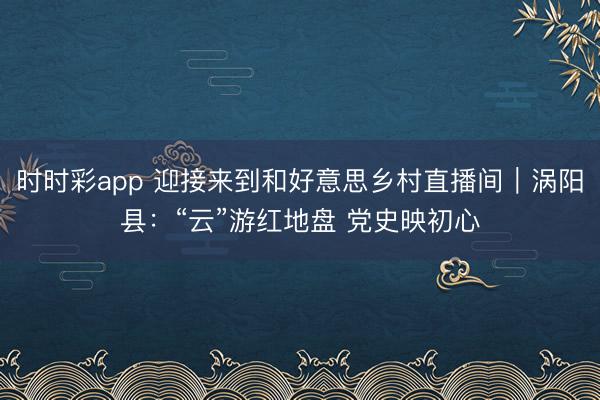 时时彩app 迎接来到和好意思乡村直播间|涡阳县:“云”游红地盘 党史映初心
