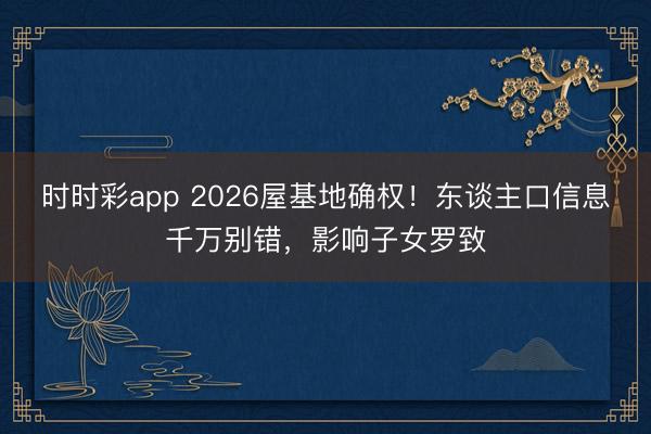 时时彩app 2026屋基地确权！东谈主口信息千万别错，影响子女罗致