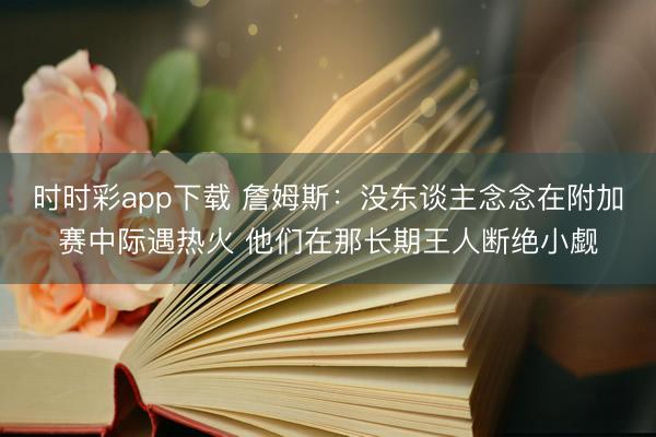 时时彩app下载 詹姆斯:没东谈主念念在附加赛中际遇热火 他们在那长期王人断绝小觑
