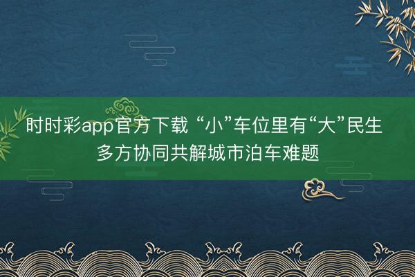 时时彩app官方下载 “小”车位里有“大”民生 多方协同共解城市泊车难题