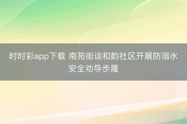 时时彩app下载 南苑街谈和韵社区开展防溺水安全劝导步履