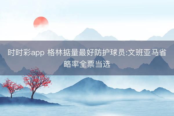 时时彩app 格林掂量最好防护球员:文班亚马省略率全票当选