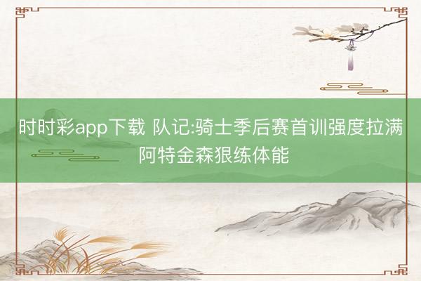 时时彩app下载 队记:骑士季后赛首训强度拉满 阿特金森狠练体能