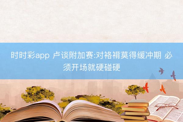 时时彩app 卢谈附加赛:对袼褙莫得缓冲期 必须开场就硬碰硬