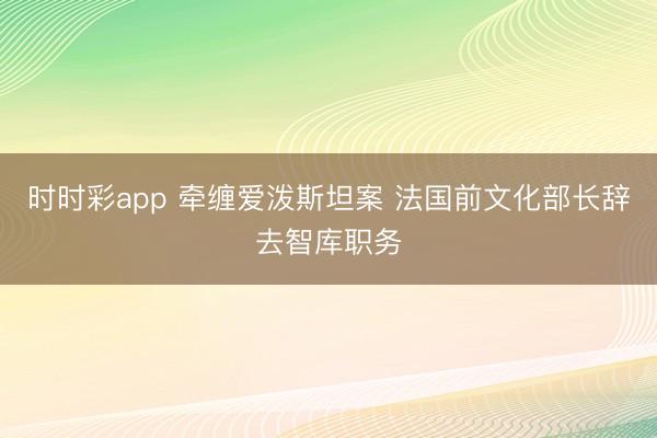 时时彩app 牵缠爱泼斯坦案 法国前文化部长辞去智库职务