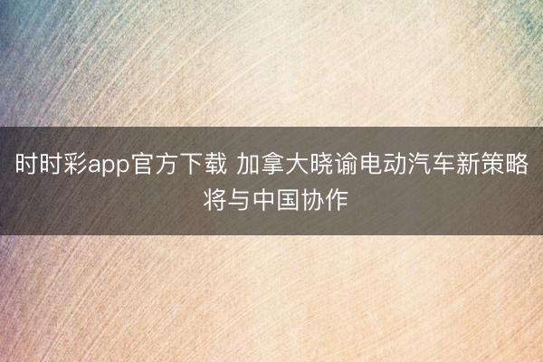 时时彩app官方下载 加拿大晓谕电动汽车新策略 将与中国协作