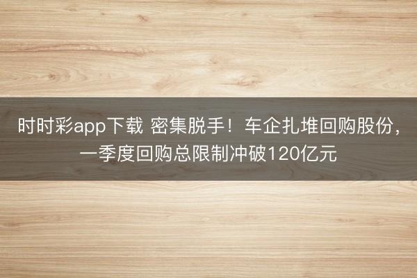 时时彩app下载 密集脱手！车企扎堆回购股份，一季度回购总限制冲破120亿元