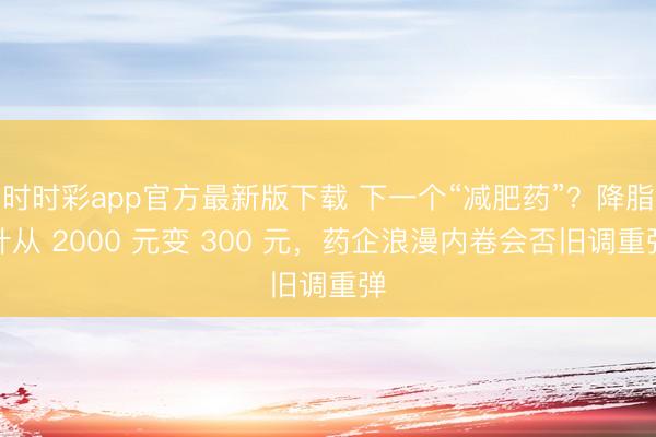 时时彩app官方最新版下载 下一个“减肥药”？降脂针从 2000 元变 300 元，药企浪漫内卷会否旧调重弹