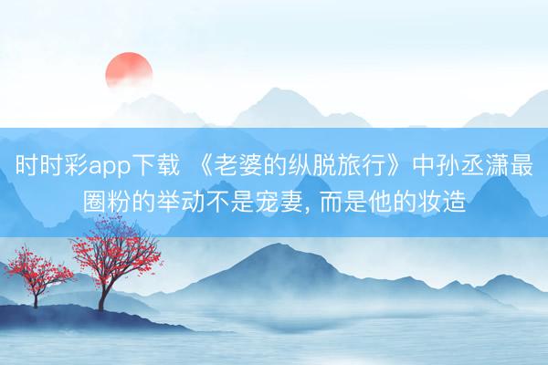 时时彩app下载 《老婆的纵脱旅行》中孙丞潇最圈粉的举动不是宠妻， 而是他的妆造
