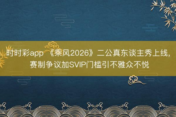时时彩app 《乘风2026》二公真东谈主秀上线， 赛制争议加SVIP门槛引不雅众不悦