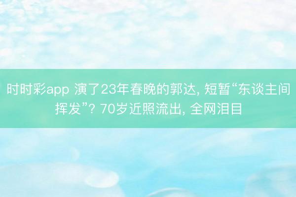 时时彩app 演了23年春晚的郭达， 短暂“东谈主间挥发”? 70岁近照流出， 全网泪目