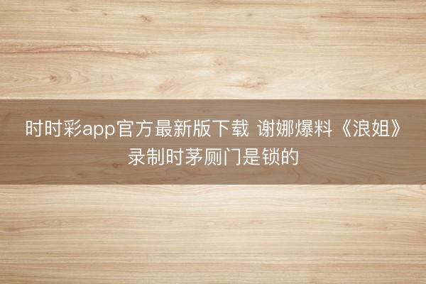 时时彩app官方最新版下载 谢娜爆料《浪姐》录制时茅厕门是锁的