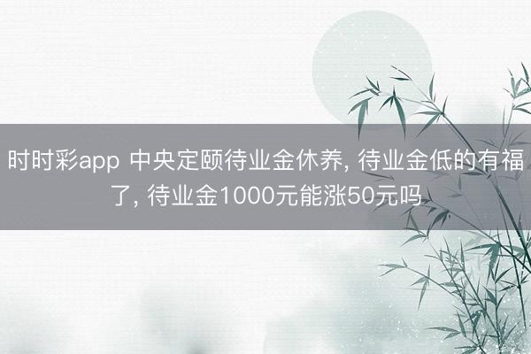 时时彩app 中央定颐待业金休养， 待业金低的有福了， 待业金1000元能涨50元吗
