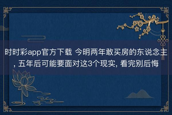 时时彩app官方下载 今明两年敢买房的东说念主， 五年后可能要面对这3个现实， 看完别后悔