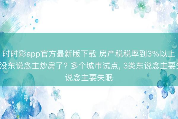 时时彩app官方最新版下载 房产税税率到3%以上， 就没东说念主炒房了? 多个城市试点， 3类东说念主要失眠