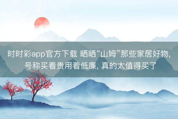 时时彩app官方下载 晒晒“山姆”那些家居好物， 号称买着贵用着低廉， 真的太值得买了